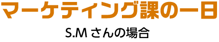 マーケティング課の一日 S.Mさんの場合