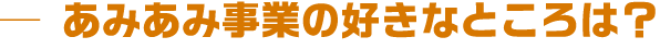 あみあみ事業の好きなところは？
