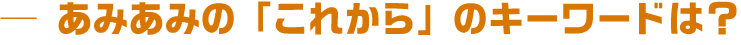 あみあみの「これから」のキーワードは？