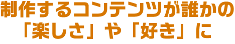 制作するコンテンツが誰かの
					「楽しさ」や「好き」に