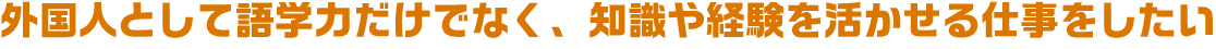 外国人として語学力だけでなく、知識や経験を活かせる仕事をしたい