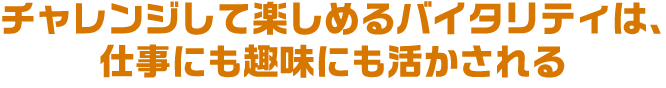チャレンジして楽しめるバイタリティは、仕事にも趣味にも活かされる