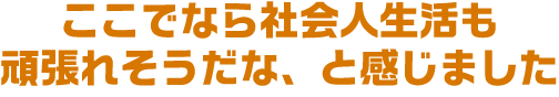 ここでなら社会人生活も頑張れそうだな、と感じました