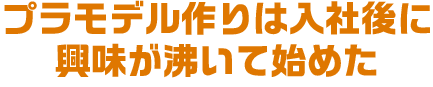 プラモデル作りは入社後に興味が沸いて始めた