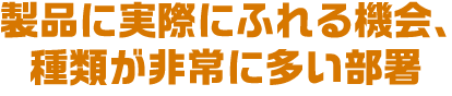 製品に実際にふれる機会、種類が非常に多い部署