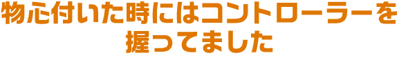 物心付いた時にはコントローラーを握ってました