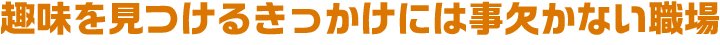 趣味を見つけるきっかけには事欠かない職場