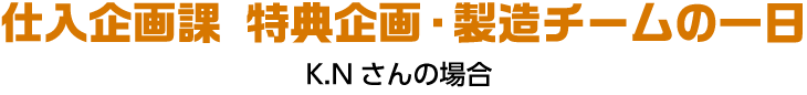 仕入企画課 特典企画・製造チームの一日 K.Nさんの場合