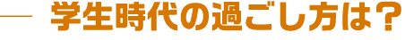 学生時代の過ごし方は?