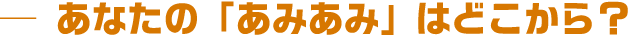 あなたの「あみあみ」はどこから?