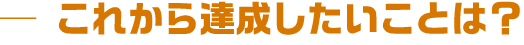 これから達成したいことは?