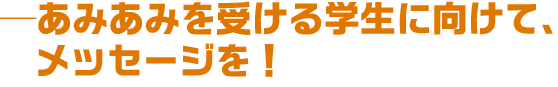 あみあみを受ける学生に向けて、メッセージを!
