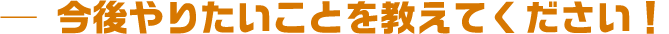 今後やりたいことを教えてください!