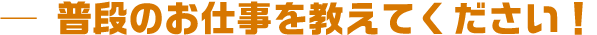 普段のお仕事を教えてください!