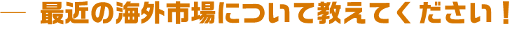 最近の海外市場について教えてください!
