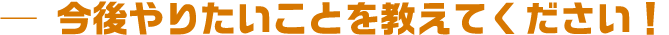 今後やりたいことを教えてください!